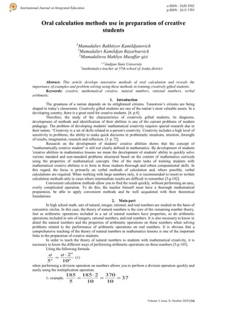 194
International Journal on Integrated Education
e-ISSN : 2620 3502
p-ISSN : 2615 3785
Volume 3, Issue X, October 2020 |
Oral calculation methods use in preparation of creative
students
1
Mamadaliev Bakhtiyor Kamildjanovich
2
Mamadaliev Kamildjan Bazarbaevich
3
Mamadalieva Mahliyo Muzaffar qizi
1,2
Andijan State University
3
mathematics teacher at 57th school of Asaka district
Abstract: This article develops innovative methods of oral calculation and reveals the
importance of examples and problem solving using these methods in training creatively gifted students.
Keywords: creative, mathematical creative, natural numbers, rational numbers, verbal
arithmetic.
1. Introduction
The greatness of a nation depends on its enlightened citizens. Tomorrow’s citizens are being
shaped in today’s classrooms. Creatively gifted students are one of the nation’s most valuable assets. In a
developing country, there is a great need for creative students. [6. p.8]
Therefore, the study of the characteristics of creatively gifted students, its diagnosis,
development of methods and identification of their abilities is one of the current problems of modern
pedagogy. The problem of developing students' mathematical creativity requires special research due to
their nature. “Creativity is a set of skills related to a person's creativity. Creativity includes a high level of
sensitivity to problems, the ability to make quick decisions in problematic situations, intuition, foresight
of results, imagination, research and reflection. [3. p. 72].
Research on the development of students' creative abilities shows that the concept of
"mathematically creative student" is still not clearly defined in mathematics. By development of students
'creative abilities in mathematics lessons we mean the development of students' ability to quickly solve
various standard and non-standard problems structured based on the content of mathematics curricula
using the properties of mathematical concepts. One of the main tasks of training students with
mathematical creative abilities is to form in these students thorough and robust computational skills. In
this regard, the focus is primarily on verbal methods of calculation and, where possible, verbal
calculations are required. When working with large numbers only, it is recommended to resort to written
calculation methods only in cases where intermediate results are difficult to remember [5.p.102].
Convenient calculation methods allow you to find the result quickly, without performing an easy,
overly complicated operation. To do this, the teacher himself must have a thorough mathematical
preparation, be able to apply convenient methods and be well acquainted with their theoretical
foundations.
2. Main part
In high school math, sets of natural, integer, rational, and real numbers are studied on the basis of
concentric circles. In this case, the theory of natural numbers is the core of the remaining number theory.
Just as arithmetic operations included in a set of natural numbers have properties, so do arithmetic
operations included in sets of integers, rational numbers, and real numbers. It is also necessary to know in
detail the natural numbers and the properties of arithmetic operations on these numbers when solving
problems related to the performance of arithmetic operations on real numbers. It is obvious that a
comprehensive teaching of the theory of natural numbers in mathematics lessons is one of the important
links in the preparation of creative students.
In order to teach the theory of natural numbers to students with mathematical creativity, it is
necessary to know the different ways of performing arithmetic operations on these numbers [5.p.103].
Using the following formula
n
n
n
a
a
10
2
5

 (1)
when performing a division operation on numbers allows you to perform a division operation quickly and
easily using the multiplication operation.
1- example. 37
10
370
10
2
185
5
185




 