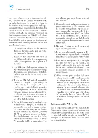 cas, especialmente en la isoinmunización
Rh, y de iniciar sin demora el tratamiento
en todas las formas de ictericia tributarias
del mismo, actualmente preocupa en los pa-
íses occidentales la reaparición de la temible
y casi olvidada ictericia nuclear, a conse-
cuencia del hecho de que cada vez se dan de
alta más precozmente los RN del Nido. Para
evitar la aparición de estos casos puede ser
de utilidad la aplicación de las siguientes re-
comendaciones en el seguimiento de los RN
tras el alta del nido:
1- La valoración clínica de la ictericia
debe ser llevada a cabo por un pedia-
tra y no por la familia.
2- Todos los RN dados de alta antes de
las 48 horas de vida deben ser contro-
lados por un pediatra en el plazo de 2
ó 3 días.
3- Los RN con edades gestacionales de
37-38 semanas presentan mayor riesgo
de incrementos importantes de la bili-
rrubina que los de mayor edad gesta-
cional.
4- Todos los RN dados de alta con bili-
rrubina >15 mg/dL (y por debajo de
indicación de fototerapia) deben ser
citados para control clínico y analíti-
co en el plazo de 24 horas. Serán nue-
vamente citados a controles posterio-
res hasta que se compruebe que no
existe una tendencia ascendente en
las cifras de bilirrubina.
5- En los RN a término dados de alta con
bilirrubinas ≥18 mg/dL, si reciben ali-
mentación con LM, se puede conside-
rar la sustitución temporal de la mis-
ma por fórmula “ad libitum”, durante
24-72 horas, hasta comprobar la ten-
dencia al descenso en las cifras de bi-
lirrubina practicadas cada 24 horas.
Al reanudar la LM se aconsejará con-
trol clínico por su pediatra antes de
una semana.
6- Como alternativa al punto anterior se
puede mantener la LM, siempre que
no exista hipogalactia (pérdida de
peso exagerada), aumentando la fre-
cuencia de las tomas (8-10 en 24 ho-
ras). Si se confirma a las 24 horas la
tendencia ascendente de la bilirrubi-
na se seguirán las recomendaciones
anteriores.
7- No son eficaces los suplementos de
agua o suero glucosado.
8- La recomendación de colocar al RN
ictérico en un lugar soleado o bien ilu-
minado de la casa sigue siendo válida.
9- Para mejor comprensión y cumpli-
miento por parte de la familia, así
como a efectos de tipo legal, se escri-
birán en el informe de alta del Nido
los controles clínicos y analíticos re-
comendados.
10- Una tercera parte de los RN sanos
alimentados con LM tendrán una ic-
tericia persistente al cabo de dos se-
manas. Si no hay signos clínicos de
colostasis y la exploración física es
normal, se recomienda observación.
Si persiste más de tres semanas con-
vendría determinar una bilirrubina
sérica total y directa. En caso de duda
considerar el diagnóstico “ex juvan-
tibus”.
Isoinmunización ABO y Rh
Por su importancia clínica y las peculiarida-
des terapéuticas de estas formas hemolíticas,
se consideran separadamente del resto de ic-
tericias del recién nacido. En la tabla V se
recogen las diferencias más notables entre
las dos entidades.
© Asociación Española de Pediatría. Prohibida la reproducción de los contenidos sin la autorización correspondiente.
Protocolos actualizados al año 2008. Consulte condiciones de uso y posibles nuevas actualizaciones en www.aeped.es/protocolos/
Ictericia neonatal 380
 