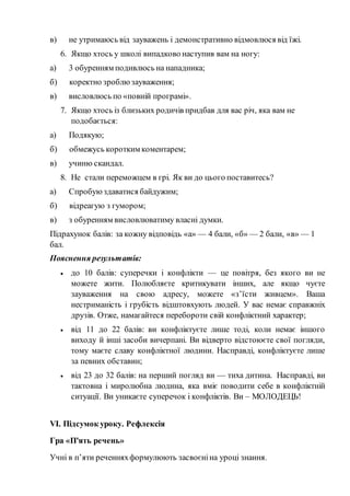 в) не утримаюсь від зауважень і демонстративно відмовлюся від їжі.
6. Якщо хтось у школі випадково наступив вам на ногу:
а) 3 обуренням подивлюсь на нападника;
б) коректно зроблюзауваження;
в) висловлюсь по «повній програмі».
7. Якщо хтось із близьких родичів придбав для вас річ, яка вам не
подобається:
а) Подякую;
б) обмежусь коротким коментарем;
в) учиню скандал.
8. Не стали переможцем в грі. Як ви до цього поставитесь?
а) Спробуюздаватися байдужим;
б) відреагую з гумором;
в) з обуренням висловлюватиму власні думки.
Підрахунок балів: за кожну відповідь «а» — 4 бали, «б» — 2 бали, «в» — 1
бал.
Пояснення результатів:
 до 10 балів: суперечки і конфлікти — це повітря, без якого ви не
можете жити. Полюбляєте критикувати інших, але якщо чуєте
зауваження на свою адресу, можете «з’їсти живцем». Ваша
нестриманість і грубість відштовхують людей. У вас немає справжніх
друзів. Отже, намагайтеся перебороти свій конфліктний характер;
 від 11 до 22 балів: ви конфліктуєте лише тоді, коли немає іншого
виходу й інші засоби вичерпані. Ви відверто відстоюєте свої погляди,
тому маєте славу конфліктної людини. Насправді, конфліктуєте лише
за певних обставин;
 від 23 до 32 балів: на перший погляд ви — тиха дитина. Насправді, ви
тактовна і миролюбна людина, яка вміє поводити себе в конфліктній
ситуації. Ви уникаєте суперечок і конфліктів. Ви – МОЛОДЕЦЬ!
VІ. Підсумок уроку. Рефлексія
Гра «П'ять речень»
Учні в п’яти реченняхформулюють засвоєніна уроці знання.
 