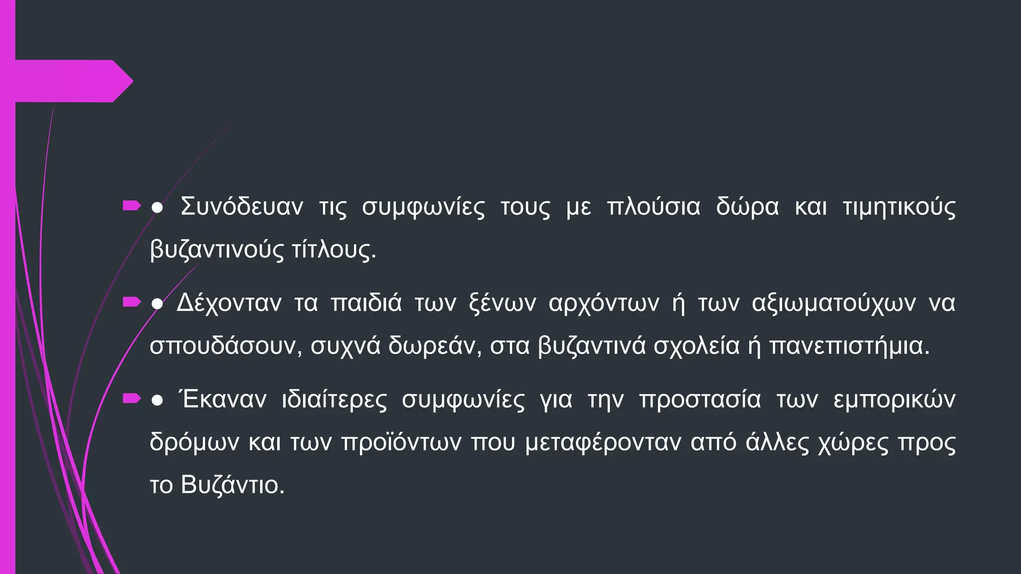  ● Συνόδευαν τις συμφωνίες τους με πλούσια δώρα και τιμητικούς
βυζαντινούς τίτλους.
 ● Δέχονταν τα παιδιά των ξένων αρχόντων ή των αξιωματούχων να
σπουδάσουν, συχνά δωρεάν, στα βυζαντινά σχολεία ή πανεπιστήμια.
 ● Έκαναν ιδιαίτερες συμφωνίες για την προστασία των εμπορικών
δρόμων και των προϊόντων που μεταφέρονταν από άλλες χώρες προς
το Βυζάντιο.
 