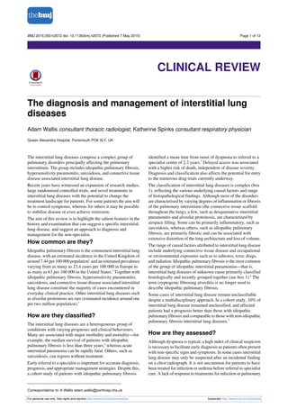 The diagnosis and management of interstitial lung
diseases
Adam Wallis consultant thoracic radiologist, Katherine Spinks consultant respiratory physician
Queen Alexandra Hospital, Portsmouth PO6 3LY, UK
The interstitial lung diseases comprise a complex group of
pulmonary disorders principally affecting the pulmonary
interstitium. The group includes idiopathic pulmonary fibrosis,
hypersensitivity pneumonitis, sarcoidosis, and connective tissue
disease associated interstitial lung disease.
Recent years have witnessed an expansion of research studies,
large randomised controlled trials, and novel treatments in
interstitial lung diseases with the potential to change the
treatment landscape for patients. For some patients the aim will
be to control symptoms, whereas for others it may be possible
to stabilise disease or even achieve remission.
The aim of this review is to highlight the salient features in the
history and examination that can suggest a specific interstitial
lung disease, and suggest an approach to diagnosis and
management for the non-specialist.
How common are they?
Idiopathic pulmonary fibrosis is the commonest interstitial lung
disease, with an estimated incidence in the United Kingdom of
around 7.44 per 100 000 population1
and an estimated prevalence
varying from as many as 23.4 cases per 100 000 in Europe to
as many as 63 per 100 000 in the United States.2
Together with
idiopathic pulmonary fibrosis, hypersensitivity pneumonitis,
sarcoidosis, and connective tissue disease associated interstitial
lung disease constitute the majority of cases encountered in
everyday clinical practice. Other interstitial lung diseases such
as alveolar proteinosis are rare (estimated incidence around one
per two million population).3
How are they classified?
The interstitial lung diseases are a heterogeneous group of
conditions with varying prognoses and clinical behaviours.
Many are associated with major morbidity and mortality—for
example, the median survival of patients with idiopathic
pulmonary fibrosis is less than three years,4
whereas acute
interstitial pneumonia can be rapidly fatal. Others, such as
sarcoidosis, can regress without treatment.
Early referral to a specialist is important for accurate diagnosis,
prognosis, and appropriate management strategies. Despite this,
a cohort study of patients with idiopathic pulmonary fibrosis
identified a mean time from onset of dyspnoea to referral to a
specialist centre of 2.2 years.5
Delayed access was associated
with a higher risk of death, independent of disease severity.
Diagnosis and classification also affects the potential for entry
to the numerous drug trials currently underway.
The classification of interstitial lung diseases is complex (box
1), reflecting the various underlying causal factors and range
of histopathological findings. Although most of the disorders
are characterised by varying degrees of inflammation or fibrosis
of the pulmonary interstitium (the connective tissue scaffold
throughout the lung), a few, such as desquamative interstitial
pneumonitis and alveolar proteinosis, are characterised by
airspace filling. Some can be primarily inflammatory, such as
sarcoidosis, whereas others, such as idiopathic pulmonary
fibrosis, are primarily fibrotic and can be associated with
extensive distortion of the lung architecture and loss of volume.
The range of causal factors attributed to interstitial lung disease
include underlying connective tissue disease and occupational
or environmental exposures such as to asbestos, toxic drugs,
and radiation. Idiopathic pulmonary fibrosis is the most common
of the group of idiopathic interstitial pneumonias—that is,
interstitial lung diseases of unknown cause primarily classified
histologically and recently grouped together (see box 1).6
The
term cryptogenic fibrosing alveolitis is no longer used to
describe idiopathic pulmonary fibrosis.
Some cases of interstitial lung disease remain unclassifiable
despite a multidisciplinary approach. In a cohort study, 10% of
interstitial lung disease remained unclassified, and affected
patients had a prognosis better than those with idiopathic
pulmonary fibrosis and comparable to those with non-idiopathic
pulmonary fibrosis interstitial lung diseases.7
How are they assessed?
Although dyspnoea is typical, a high index of clinical suspicion
is necessary to facilitate early diagnosis as patients often present
with non-specific signs and symptoms. In some cases interstitial
lung disease may only be suspected after an incidental finding
on a chest radiograph. It is not uncommon for patients to have
been treated for infection or oedema before referral to specialist
care. A lack of response to treatments for infection or pulmonary
Correspondence to: A Wallis adam.wallis@porthosp.nhs.uk
For personal use only: See rights and reprints http://www.bmj.com/permissions Subscribe: http://www.bmj.com/subscribe
BMJ 2015;350:h2072 doi: 10.1136/bmj.h2072 (Published 7 May 2015) Page 1 of 12
Clinical Review
CLINICAL REVIEW
 