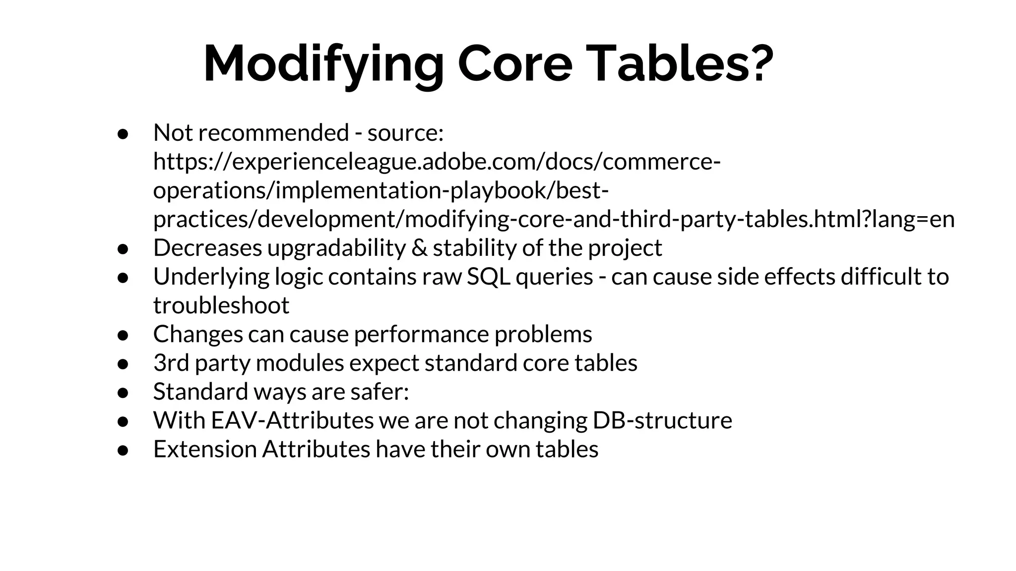 Modifying Core Tables?
● Not recommended - source:
https://experienceleague.adobe.com/docs/commerce-
operations/implementation-playbook/best-
practices/development/modifying-core-and-third-party-tables.html?lang=en
● Decreases upgradability & stability of the project
● Underlying logic contains raw SQL queries - can cause side effects difficult to
troubleshoot
● Changes can cause performance problems
● 3rd party modules expect standard core tables
● Standard ways are safer:
● With EAV-Attributes we are not changing DB-structure
● Extension Attributes have their own tables
 