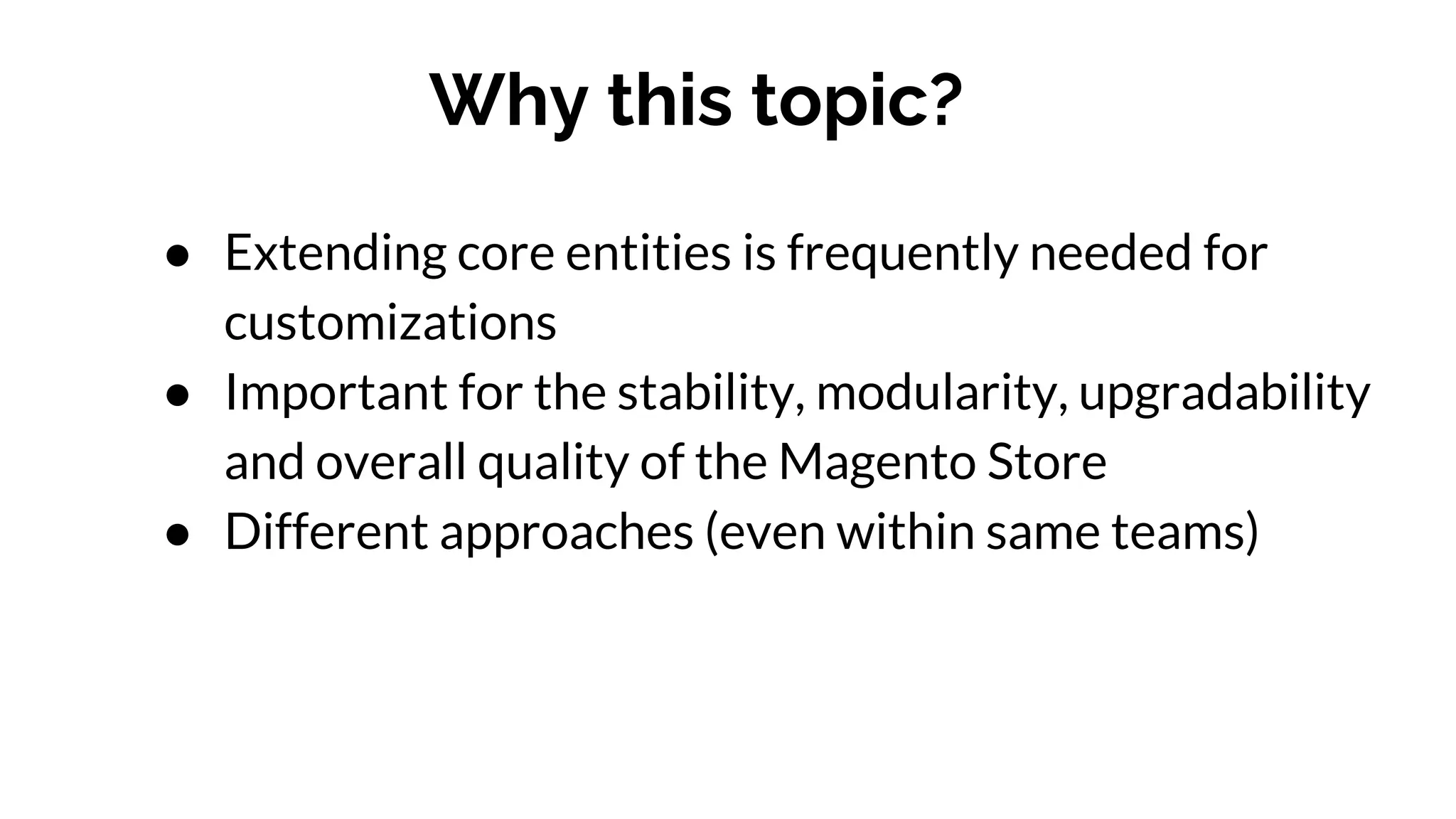 Why this topic?
● Extending core entities is frequently needed for
customizations
● Important for the stability, modularity, upgradability
and overall quality of the Magento Store
● Different approaches (even within same teams)
 