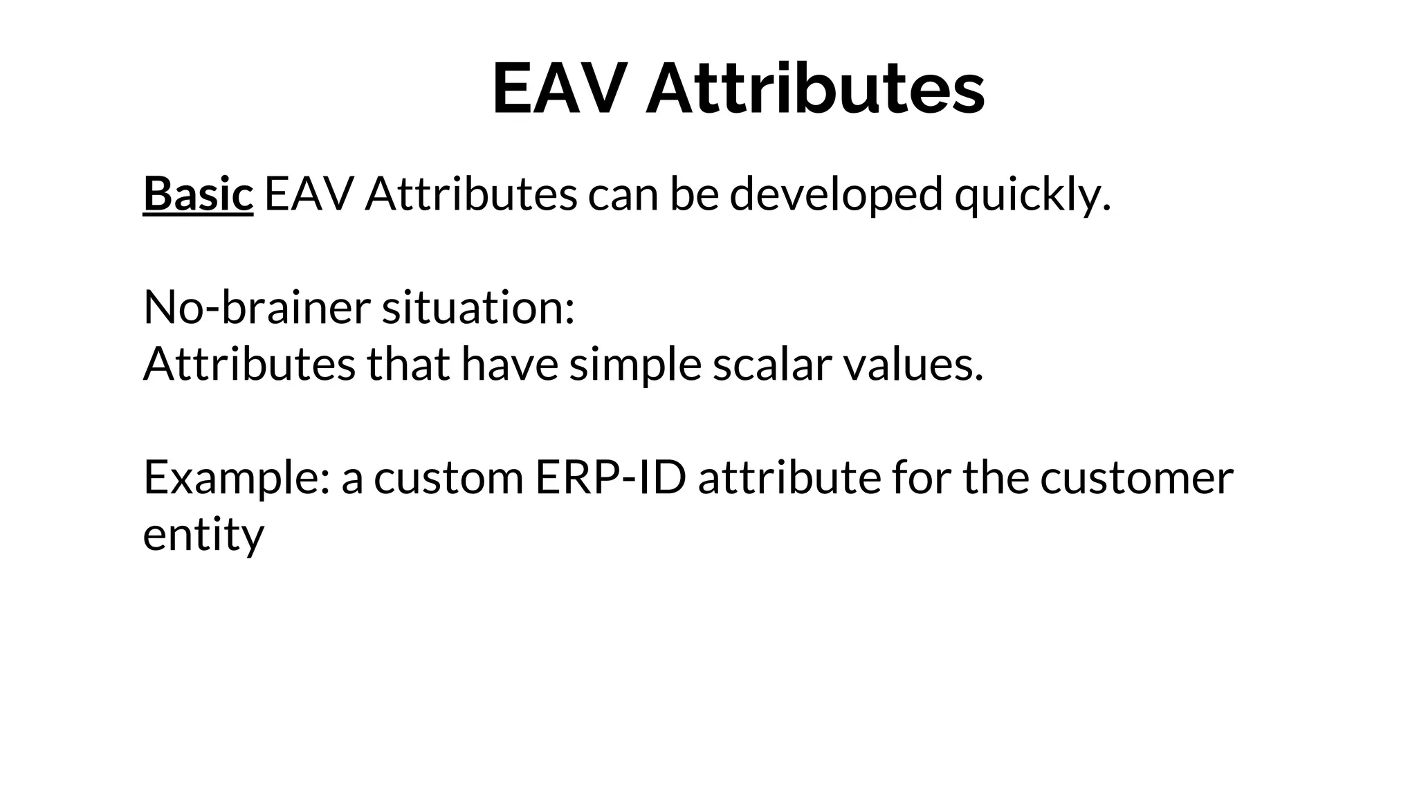 EAV Attributes
Basic EAV Attributes can be developed quickly.
No-brainer situation:
Attributes that have simple scalar values.
Example: a custom ERP-ID attribute for the customer
entity
 