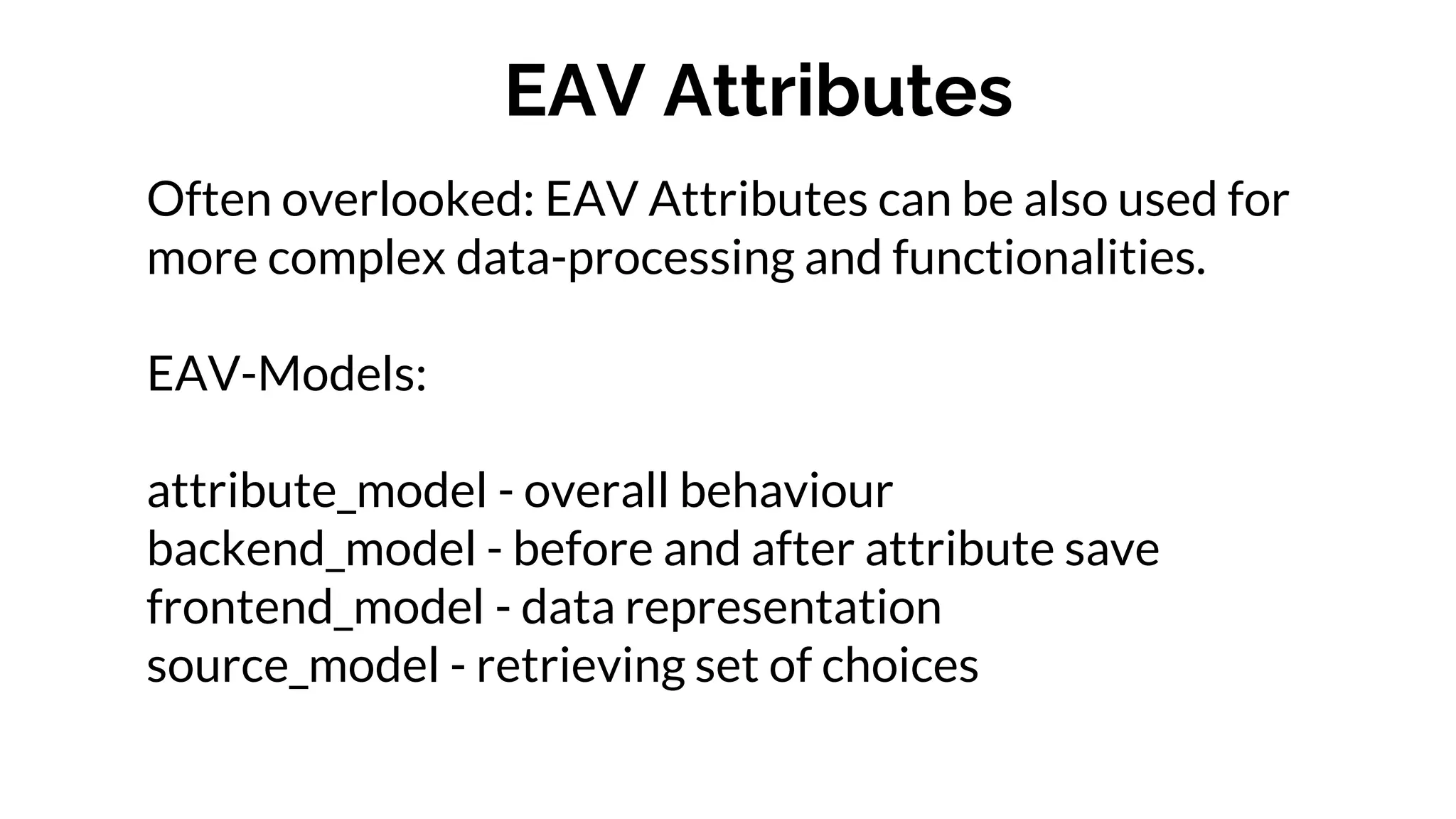 EAV Attributes
Often overlooked: EAV Attributes can be also used for
more complex data-processing and functionalities.
EAV-Models:
attribute_model - overall behaviour
backend_model - before and after attribute save
frontend_model - data representation
source_model - retrieving set of choices
 