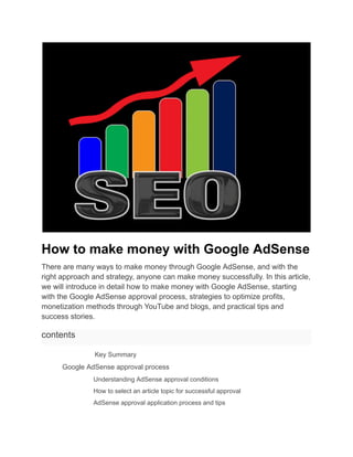 How to make money with Google AdSense
There are many ways to make money through Google AdSense, and with the
right approach and strategy, anyone can make money successfully. In this article,
we will introduce in detail how to make money with Google AdSense, starting
with the Google AdSense approval process, strategies to optimize profits,
monetization methods through YouTube and blogs, and practical tips and
success stories.
contents
​ Key Summary
​ Google AdSense approval process
​ Understanding AdSense approval conditions
​ How to select an article topic for successful approval
​ AdSense approval application process and tips
 
