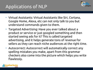 Applications of NLP
• Virtual Assistants: Virtual Assistants like Siri, Cortana,
Google Home, Alexa, etc can not only talk to you but
understand commands given to them.
• Targeted Advertising: Have you ever talked about a
product or service or just googled something and then
started seeing ads for it? This is called targeted
advertising, and it helps generate tons of revenue for
sellers as they can reach niche audiences at the right time.
• Autocorrect: Autocorrect will automatically correct any
spelling mistakes you make, apart from this grammar
checkers also come into the picture which helps you write
flawlessly.
 