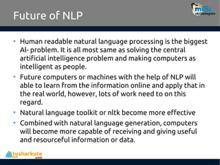 Future of NLP
• Human readable natural language processing is the biggest
Al- problem. It is all most same as solving the central
artificial intelligence problem and making computers as
intelligent as people.
• Future computers or machines with the help of NLP will
able to learn from the information online and apply that in
the real world, however, lots of work need to on this
regard.
• Natural language toolkit or nltk become more effective
• Combined with natural language generation, computers
will become more capable of receiving and giving useful
and resourceful information or data.
 