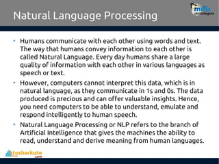 Natural Language Processing
• Humans communicate with each other using words and text.
The way that humans convey information to each other is
called Natural Language. Every day humans share a large
quality of information with each other in various languages as
speech or text.
• However, computers cannot interpret this data, which is in
natural language, as they communicate in 1s and 0s. The data
produced is precious and can offer valuable insights. Hence,
you need computers to be able to understand, emulate and
respond intelligently to human speech.
• Natural Language Processing or NLP refers to the branch of
Artificial Intelligence that gives the machines the ability to
read, understand and derive meaning from human languages.
 