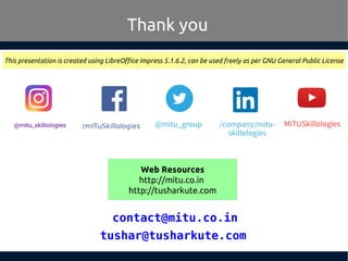 tushar@tusharkute.com
Thank you
This presentation is created using LibreOffice Impress 5.1.6.2, can be used freely as per GNU General Public License
Web Resources
http://mitu.co.in
http://tusharkute.com
/mITuSkillologies @mitu_group
contact@mitu.co.in
/company/mitu-
skillologies
MITUSkillologies
 
