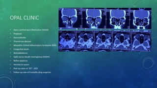 OPAL CLINIC
• Naso Lacrimal duct Obstruction (NLDO)
• Proptosis
• Dacroadenitis
• Thyroid eye disease
• Idiopathic Orbital Inflammatory Syndrome (IOIS)
• Congenital ptosis
• Retinoblastoma
• Optic nerve sheath meningioma (ONSM)
• Reflex epiphora
• Hemifacial spasm
• Post op cases of DCT , DCR
• Follow up case of Frontallis sling surgeries
 