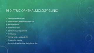 PEDIATRIC OPHTHALMOLOGY CLINIC
• Developmental cataract
• Anophthalmia with anopthalmic cyst
• Micropthalmus
• Strabismus cases
• Cortical visual impairment
• Amblyopia
• Vertnal kerato conjunctivitis
• Progressive myopia
• Congenital nasolacrimal duct obstruction
 
