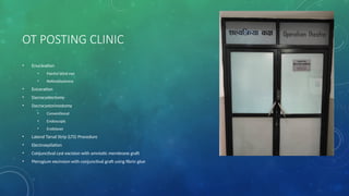 OT POSTING CLINIC
• Enucleation
• Painful blind eye
• Retinoblastoma
• Eviceration
• Dacrocystectomy
• Dacrocystorinostomy
• Conventional
• Endoscopic
• Endolaser
• Lateral Tarsal Strip (LTS) Procedure
• Electroepilation
• Conjunctival cyst excision with amniotic membrane graft
• Pterygium excinsion with conjunctival graft using fibrin glue
 