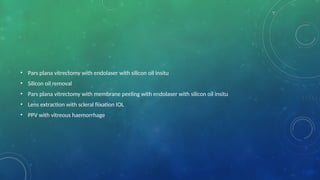 • Pars plana vitrectomy with endolaser with silicon oil insitu
• Silicon oil removal
• Pars plana vitrectomy with membrane peeling with endolaser with silicon oil insitu
• Lens extraction with scleral fiixation IOL
• PPV with vitreous haemorrhage
 