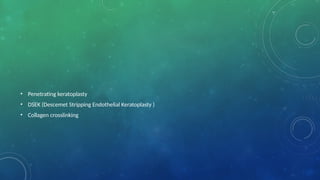 • Penetrating keratoplasty
• DSEK (Descemet Stripping Endothelial Keratoplasty )
• Collagen crosslinking
 