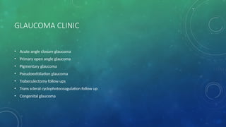GLAUCOMA CLINIC
• Acute angle closure glaucoma
• Primary open angle glaucoma
• Pigmentary glaucoma
• Pseudoexfoliation glaucoma
• Trabeculectomy follow ups
• Trans scleral cyclophotocoagulation follow up
• Congenital glaucoma
 