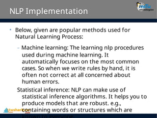 NLP Implementation
• Below, given are popular methods used for
Natural Learning Process:
– Machine learning: The learning nlp procedures
used during machine learning. It
automatically focuses on the most common
cases. So when we write rules by hand, it is
often not correct at all concerned about
human errors.
Statistical inference: NLP can make use of
statistical inference algorithms. It helps you to
produce models that are robust. e.g.,
containing words or structures which are
 