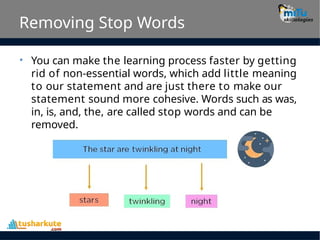 Removing Stop Words
• You can make the learning process faster by getting
rid of non-essential words, which add little meaning
to our statement and are just there to make our
statement sound more cohesive. Words such as was,
in, is, and, the, are called stop words and can be
removed.
 