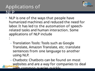 Applications of
NLP
• NLP is one of the ways that people have
humanized machines and reduced the need for
labor. It has led to the automation of speech-
related tasks and human interaction. Some
applications of NLP include
:
– Translation Tools: Tools such as Google
Translate, Amazon Translate, etc. translate
sentences from one language to another
using NLP.
– Chatbots: Chatbots can be found on most
websites and are a way for companies to deal
with common queries quickly.
 