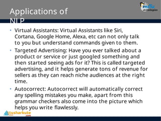 Applications of
NLP
• Virtual Assistants: Virtual Assistants like Siri,
Cortana, Google Home, Alexa, etc can not only talk
to you but understand commands given to them.
• Targeted Advertising: Have you ever talked about a
product or service or just googled something and
then started seeing ads for it? This is called targeted
advertising, and it helps generate tons of revenue for
sellers as they can reach niche audiences at the right
time.
• Autocorrect: Autocorrect will automatically correct
any spelling mistakes you make, apart from this
grammar checkers also come into the picture which
helps you write flawlessly.
 
