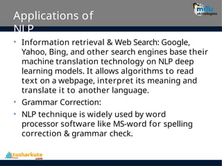 Applications of
NLP
• Information retrieval & Web Search: Google,
Yahoo, Bing, and other search engines base their
machine translation technology on NLP deep
learning models. It allows algorithms to read
text on a webpage, interpret its meaning and
translate it to another language.
Grammar Correction:
NLP technique is widely used by word
processor software like MS-word for spelling
correction & grammar check.
•
•
 