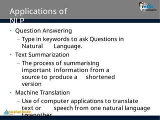 Applications of
NLP
• Question Answering
– Type in keywords to ask Questions in
Natural Language.
• Text Summarization
– The process of summarising
important information from a
source to produce a shortened
version
• Machine Translation
– Use of computer applications to translate
text or speech from one natural language
to another.
 