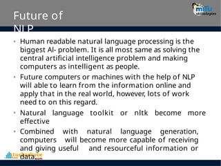 Future of
NLP
• Human readable natural language processing is the
biggest Al- problem. It is all most same as solving the
central artificial intelligence problem and making
computers as intelligent as people.
• Future computers or machines with the help of NLP
will able to learn from the information online and
apply that in the real world, however, lots of work
need to on this regard.
• Natural language toolkit or nltk become more
effective
• Combined with natural language generation,
computers will become more capable of receiving
and giving useful and resourceful information or
data.
 