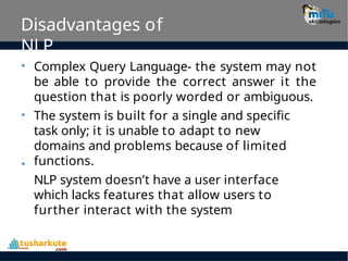 Disadvantages of
NLP
• Complex Query Language- the system may not
be able to provide the correct answer it the
question that is poorly worded or ambiguous.
The system is built for a single and specific
task only; it is unable to adapt to new
domains and problems because of limited
functions.
NLP system doesn’t have a user interface
which lacks features that allow users to
further interact with the system
•
•
 