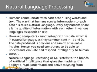 Natural Language Processing
• Humans communicate with each other using words and
text. The way that humans convey information to each
other is called Natural Language. Every day humans share
a large quality of information with each other in various
languages as speech or text.
However, computers cannot interpret this data, which is
in natural language, as they communicate in 1s and 0s.
The data produced is precious and can offer valuable
insights. Hence, you need computers to be able to
understand, emulate and respond intelligently to human
speech.
Natural Language Processing or NLP refers to the branch
of Artificial Intelligence that gives the machines the
ability to read, understand and derive meaning from
human languages.
•
•
 