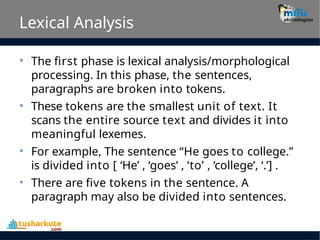Lexical Analysis
• The first phase is lexical analysis/morphological
processing. In this phase, the sentences,
paragraphs are broken into tokens.
These tokens are the smallest unit of text. It
scans the entire source text and divides it into
meaningful lexemes.
For example, The sentence “He goes to college.”
is divided into [ ‘He’ , ‘goes’ , ‘to’ , ‘college’, ‘.’] .
There are five tokens in the sentence. A
paragraph may also be divided into sentences.
•
•
•
 