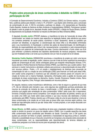 Projeto sobre prevenção de áreas contaminadas é debatido na CDEIC com a
participação da CNI
A Comissão de Desenvolvimento Econômico, Indústria e Comércio (CDEIC) da Câmara realizou, na quarta-
feira, audiência pública para debater e instruir o PL 2732/2011, que dispõe sobre diretrizes para a prevenção
da contaminação do solo. A CNI foi convidada a participar do debate, e foi representada por Wanderley
Coelho Baptista, Analista da Gerência de Meio Ambiente e Sustentabilidade (GEMAS). Participaram também
do debate o autor do projeto de lei, deputado Arnaldo Jardim (PPS/SP), e Sérgia de Souza Oliveira, Diretora
do Departamento de Qualidade Ambiental na Indústria do Ministério do Meio Ambiente (MMA).

    O deputado Arnaldo Jardim (PPS/SP) destacou a importância do tema da “prevenção de áreas órfãs
    contaminadas” ser tratado de maneira mais específica na legislação federal, pela relevância que possui
    nos contextos ambiental, de saúde pública, econômico e social. Apresentou, dentre as questões que
    precisam ser debatidas, as seguintes: (i) caracterização das áreas órfãs e as dificuldades enfrentadas
    para o seu levantamento; (ii) fiscalização e controle das ações de descontaminação; (iii) identificação e
    definição de responsabilidade pelo imóvel (não necessariamente o proprietário) e pelo empreendimento
    ou atividade com potencial de contaminação das áreas. Concluiu descrevendo o fundo criado nos EUA
    para enfrentar o problema ambiental dos depósitos abandonados de resíduos perigosos, mencionando
    que tem finalidade similar a do fundo que se pretende criar por meio do projeto de lei em debate.

    Wanderley Coelho Baptista (GEMAS/CNI) reconheceu a importância do projeto por cobrir uma lacuna
    importante que existe na legislação, porém, observou que ele é trata de forma superficial da prevenção e
    gestão de contaminação de solo, dando orientações gerais que ensejarão interpretações diversas. O PL
    busca atender à Política Nacional de Resíduos Sólidos (PNRS), que determina que o poder público “deve
    estruturar e manter instrumentos e atividades voltados para promover a descontaminação de áreas órfãs”
    com recursos públicos. Porém, o PL só propõe o estabelecimento de diretrizes para prevenção da
    contaminação do solo e a criação de uma contribuição (CIDE) para financiar um fundo para áreas órfãs,
    sem avaliar outros programas e incentivos que são utilizados por diversos países em conjunto com a
    criação de fundos com a mesma finalidade. Apresentou informações sobre a gestão de recursos para
    remediação de áreas contaminadas na Alemanha, Áustria, Canadá, Dinamarca, Estados Unidos, Reino
    Unido, Suíça, Argentina, Chile, Portugal, todos baseados em recursos públicos.

    Em seguida, destacou outras incoerências e deficiências, como o fato do seguro ou garantia de que trata
    o PL não ser oferecido pelo mercado e que, como algumas das substâncias químicas penalizadas são
    insumos de produção da indústria de base e transformação, a CIDE proposta atinge toda a cadeia
    produtiva que pagará pela remediação de sitios contaminados “órfãos” pelos quais não é responsável,
    tornando a indústria nacional menos competitiva. Com relação aos derivados de petróleo, lembrou que já
    se existe uma CIDE que incide sobre esses produtos e que seus recursos são destinados a fundos
    coordenados pelo MMA. Finalizou dizendo que a CNI apoia a idéia de uma lei para disciplinar o tema de
    áreas contaminadas e de criação de um fundo para as áreas órfãs cujos recursos sejam públicos, mas
    desde que haja definições claras do que são “áreas órfãs” no texto proposto, e com ampla discussão com
    os setores afetados.

    Sérgia Oliveira, do MMA, explicou a importância do tema para a legislação brasileira e informou que já
    existe no âmbito do governo um grupo de trabalho sobre a PNRS, com a questão específica das áreas
    órfãs contaminadas sendo coordenado pelo Ministério da Saúde. Concordou com a CNI quanto aos
    ajustes que precisam ser feitos no projeto, salientando a necessidade de segurança jurídica e, também,
    indicando a possibilidade de que o Executivo encaminhe ao Congresso uma proposta sobre prevenção de
    áreas contaminadas, com as responsabilidades pela descontaminação de terrenos afetados por
    substâncias perigosas e as fontes de recurso para recuperação dos danos.
NOVIDADES LEGISLATIVAS
Ano 15 – nº 38, de 31 de maio de 2012
                                                                                                                3
 