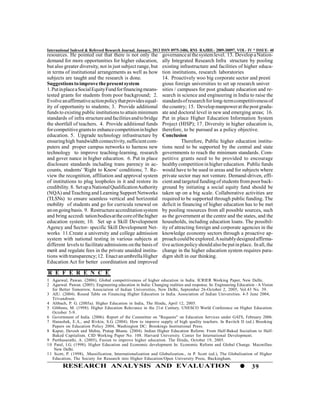International Indexed & Refereed Research Journal, January, 2013 ISSN 0975-3486, RNI- RAJBIL- 2009-30097, VOL- IV * ISSUE- 40
resources. He pointed out that there is not only the            governance at the system level. 13. Develop a Nation-
demand for more opportunities for higher education,             ally Integrated Research Infra structure by pooling
but also greater diversity, not in just subject range, but      existing infrastructure and facilities of higher educa-
in terms of institutional arrangements as well as how           tion institutions, research laboratories
subjects are taught and the research is done.                   14. Proactively woo big corporate sector and presti
Suggestions to improve the present system                       gious foreign universities to set up research univer
1. Put in place a Social Equity Fund for financing means-       sities / campuses for post graduate education and re-
tested grants for students from poor background; 2.             search in science and engineering in India to raise the
Evolve an affirmative action policy that provides equal-        standards of research for long-term competitiveness of
ity of opportunity to students; 3. Provide additional           the country; 15. Develop manpower at the post gradu-
funds to existing public institutions to attain minimum         ate and doctoral level in new and emerging areas; 16.
standards of infra structure and facilities and to bridge       Put in place Higher Education Information System
the shortfall of teachers. 4. Provide additional funds          Project (HISP); 17. Diversity in higher education is,
for competitive grants to enhance competition in higher         therefore, to be pursued as a policy objective.
education. 5. Upgrade technology infrastructure by              Conclusion
ensuring high bandwidth connectivity, sufficient com-                      Therefore, Public higher education institu-
puters and proper campus networks to harness new                tions need to be supported by the central and state
technology to improve teaching-learning, research               governments to reach the minimum standards. Com-
and gover nance in higher education. 6. Put in place            petitive grants need to be provided to encourage
disclosure standards including trans parency in ac-             healthy competition in higher education. Public funds
counts, students' 'Right to Know' conditions; 7. Re-            would have to be used in areas and for subjects where
view the recognition, affiliation and approval system           private sector may not venture. Demand-driven, effi-
of institutions to plug loopholes in it and restore its         cient and targeted funding of students from poor back-
credibility. 8. Set up a National Qualification Authority       ground by initiating a social equity fund should be
(NQA) and Teaching and Learning Support Networks                taken up on a big scale. Collaborative activities are
(TLSNs) to ensure seamless vertical and horizontal              required to be supported through public funding. The
mobility of students and go for curricula renewal on            deficit in financing of higher education has to be met
an on going basis. 9. Restructure accreditation system          by pooling resources from all possible sources, such
and bring accredi tation bodies at the core of the higher       as the government at the centre and the states, and the
education system; 10. Set up a Skill Development                households, including education loans. The possibil-
Agency and Sector- specific Skill Development Net-              ity of attracting foreign and corporate agencies in the
works 11.Create a university and college admission              knowledge economy sectors through a proactive ap-
system with national testing in various subjects at             proach could be explored. A suitably designed affirma-
different levels to facilitate admissions on the basis of       tive action policy should also be put in place. In all, the
merit and regulate fees in the private unaided institu-         change in the higher education system requires para-
tions with transparency; 12. Enact an umbrella Higher           digm shift in our thinking.
Education Act for better coordination and improved

R E F E R E N C E
1 Agarwal, Pawan. (2006). Global competitiveness of higher education in India. ICRIER Working Paper, New Delhi.
2 Agarwal. Pawan. (2005). Engineering education in India: Changing realities and response. In: Engineering Education - A Vision
   for Better Tomorrow, Association of Indian Universities, New Delhi, September 26-October 2, 2005, Vol.43 No. 39.
3 AIU. (2004). Round Table on Financing Higher Education in India. Association of Indian Universities. 4-5 June 2004,
   Trivandrum.
4 Altbach, P. G. (2005a). Higher Education in India, The Hindu, April 12, 2005.
5 Gibbons, M. (1998). Higher Education Relevance in the 21st Century. UNESCO World Conference on Higher Education.
   October 5-9.
6 Government of India. (2006). Report of the Committee on "Requests" on Education Services under GATS, February 2006.
7 Hanushek, E.A., and Rivkin, S.G. (2004). How to improve supply of high quality teachers. In Ravitch D (ed.) Brooking
   Papers on Education Policy 2004, Washington DC: Brookings Institutional Press.
8 Kapur, Devesh and Mehta, Pratap Bhanu. (2004). Indian Higher Education Reform: From Half-Baked Socialism to Half-
   Baked Capitalism. CID Working Paper No. 108. Harvard University. Center for International Development.
9 Parthasarathi, A. (2005), Fusion to improve higher education. The Hindu, October 19, 2005.
1 0 Patel, I.G. (1998). Higher Education and Economic development In: Economic Reform and Global Change. Macmillan.
    New Delhi.
1 1 Scott, P. (1998), .Massification, Internationalization and Globalization., in P. Scott (ed.), The Globalization of Higher
   Education, The Society for Research into Higher Education/Open University Press, Buckingham.
        RESEARCH ANALYSIS AND EVALUATION                                                                           39
 