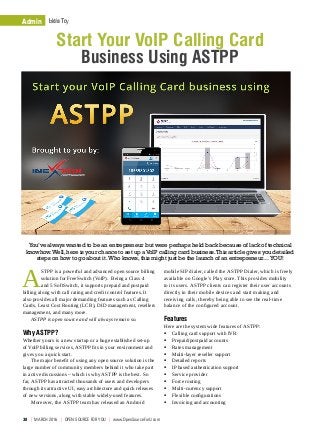 Admin How To
You’ve always wanted to be an entrepreneur but were perhaps held back because of lack of technical
knowhow.Well,here is your chance to set up aVoIP calling card business.This article gives you detailed
steps on how to go about it.Who knows,this might just be the launch of an entrepreneur…YOU!
mobile SIP dialer, called the ASTPP Dialer, which is freely
available on Google’s Play store. This provides mobility
to its users. ASTPP clients can register their user accounts
directly in their mobile devices and start making and
receiving calls, thereby being able to see the real-time
balance of the configured account.
Features
Here are the system wide features of ASTPP:
ƒƒ Calling card support with IVR
ƒƒ Prepaid/postpaid accounts
ƒƒ Rates management
ƒƒ Multi-layer reseller support
ƒƒ Detailed reports
ƒƒ IP based authentication support
ƒƒ Service provider
ƒƒ Force routing
ƒƒ Multi-currency support
ƒƒ Flexible configurations
ƒƒ Invoicing and accounting
A
STPP is a powerful and advanced open source billing
solution for FreeSwitch (VoIP). Being a Class 4
and 5 SoftSwitch, it supports prepaid and postpaid
billing along with call rating and credit control features. It
also provides all major demanding features such as Calling
Cards, Least Cost Routing (LCR), DID management, resellers
management, and many more.
ASTPP is open source and will always remain so.
Why ASTPP?
Whether yours is a new startup or a huge established set-up
of VoIP billing services, ASTPP fits in your environment and
gives you a quick start.
The major benefit of using any open source solution is the
large number of community members behind it who take part
in active discussions – which is why ASTPP is the best. So
far, ASTPP has attracted thousands of users and developers
through its attractive UI, easy architecture and quick releases
of new versions, along with stable widely-used features.
Moreover, the ASTPP team has released an Android
Start Your VoIP Calling Card
Business Using ASTPP
Admin Let’s Try
38  |  march 2016  |  OPEN SOURCE For You  |  www.OpenSourceForU.com
 