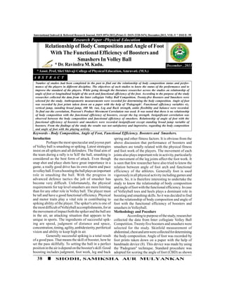 38 SHODH, SAMIKSHA AUR MULYANKAN
International Indexed & Refereed Research Journal, ISSN 0974-2832,(Print) E- ISSN-2320-5474, December,2013, VOL-V * ISSUE- 59
Inroduction
Perhaps the most spectacular and joyous part
of Volley ball is smashing or spiking. Latest strategies
insist on all spikers and all defenders. The final aim of
the team during a rally is to 'kill' the ball, smashing is
considered as the best form of attack. Even though
snap shot and place shots have great importance in a
game, a really good drive has its own charm and pace
involleyball.Evenaboostingtheballplaysanimportant
role in smashing the ball. With the progress in
advanced defence tactics the job of smasher has
become very difficult. Unfortunately, the physical
requirements for top level smashers are more limiting
than for any other role in Volley ball. The player must
be tall and have a good functional efficiency. Physical
and motor traits play a vital role in contributing to
spiking ability of the player. The spiker's arts is one of
themostdifficultofVolleyballaccomplishments,forat
themovementofimpactboththespikerand theballare
in the air, an attacking situation that appears to be
unique in sports. The ingredients of successful spik-
ing are speed, judgment of distance and space,
concentration,timing,agility,ambidexterity,periferical
vision and ability to keep high in air.
Generally successful spiking is a total result
of a good pass. That means the skill of booster, howhe
set the pass skillfully. To setting the ball in a perfect
positionintheairisdepend onthebooster'sskill.Good
boosting includes judgment, foot work, leg and back
Number of studies had been completed in the past to find out the relationship of body composition status and perfor-
mance of the players in different discipline. The objectives of such studies to know the status of the performance and to
improve the standard of the players. While going through the literature researcher across the studies on relationship of
angle of foot or longitudinal height of the arch and functional efficiency of the foot. According to the purpose of the study
researcher collected the data from the Inter collegiate Volley Ball Competition. Twenty-five Boosters and Smashers were
selected for the study. Anthropometric measurements were recorded for determining the body composition. Angle of foot
was recorded by foot prints taken down on a paper with the help of 'Pedograph'. Functional efficiency variables viz.
vertical jump, standing broad jump, 400 Mt. run, Leg and Back strength, ankle flexibility and balance were recorded.
To find out the correlation, Pearson's Product Movement Correlation was used. It was noted that there is no relationship
of body composition with the functional efficiency of boosters, except the leg strength. Insignificant correlation was
observed between the body composition and functional efficiency of smashers. Relationship of angle of foot with the
functional efficiency of boosters and smashers were recorded insignificant except standing broad jump variable of
boosters. From the findings of the study the results was not satisfactory and impressive, regarding the body composition
and angle of foot with the playing activity.
Keywords - Body Composition, Angle of Foot, Functional Efficiency. Boosters and Smashers.
spring and other fitness factors. It is obvious from the
above discussion that performance of boosters and
smashers are totally related with the physical fitness
and foot work of the players. The movement of each
joints also plays important role in activity,particularly
the movement of the leg joints affect the foot work. It
is seen that few researcher have also tried to know the
relation between angle of foot arch and functional
efficiency of the athletes. Generally foot is used
vigorouslyinallphysical activityincludinggamesand
sports. So, it is therefore interesting to undertake the
study to know the relationship of body composition
and angle offootwiththefunctionalefficiency. Incase
of Volleyball toes and heels plays a dominant role in
boosting and smashing skills. So it was decided to find
out the relationship of body composition and angle of
foot with the functional efficiency of boosters and
smashersinVolleyball.
Methodology and Pocedure
Accordingto purposeofthestudy,researcher
collected the data from Inter collegiate Volley Ball
Competition. Twentyfive boosters and smashers were
selected for the study. Skinfold measurement of
abdominal,chestandarmwerecollectedfordetermining
the body composition. Angle of foot was recorded by
foot prints taken down on a paper with the help of
handmade device (8). This device was made by using
the 'Padogram" technique. Standard procedure was
adopted for scoring the angle of foot (CBD) as shown
Relationship of Body Composition andAngle of Foot
With The Functional Efficiency of Boosters and
Smashers In Volley Ball
* Dr. Ravindra M. Kadu.
Research Paper -Physical Education
December , 2013
A B S T R A C T
*Assot. Prof, Shri Shivaji College of Physical Education,Amravati. (M.S.)
 