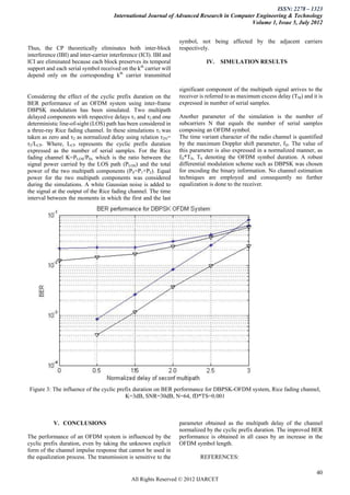 ISSN: 2278 – 1323
                                      International Journal of Advanced Research in Computer Engineering & Technology
                                                                                           Volume 1, Issue 5, July 2012


                                                                   symbol, not being affected by the adjacent carriers
Thus, the CP theoretically eliminates both inter-block             respectively.
interference (IBI) and inter-carrier interference (ICI). IBI and
ICI are eliminated because each block preserves its temporal                  IV.   SIMULATION RESULTS
support and each serial symbol received on the kth carrier will
depend only on the corresponding kth carrier transmitted

                                                                   significant component of the multipath signal arrives to the
Considering the effect of the cyclic prefix duration on the        receiver is referred to as maximum excess delay (TM) and it is
BER performance of an OFDM system using inter-frame                expressed in number of serial samples.
DBPSK modulation has been simulated. Two multipath
delayed components with respective delays τ1 and τ2 and one        Another parameter of the simulation is the number of
deterministic line-of-sight (LOS) path has been considered in      subcarriers N that equals the number of serial samples
a three-ray Rice fading channel. In these simulations τ1 was       composing an OFDM symbol.
taken as zero and τ2 as normalized delay using relation τ2N=       The time variant character of the radio channel is quantified
τ2/LCP. Where, LCP represents the cyclic prefix duration           by the maximum Doppler shift parameter, fD. The value of
expressed as the number of serial samples. For the Rice            this parameter is also expressed in a normalized manner, as
fading channel K=PLOS/PD, which is the ratio between the           fD*TS, TS denoting the OFDM symbol duration. A robust
signal power carried by the LOS path (PLOS) and the total          differential modulation scheme such as DBPSK was chosen
power of the two multipath components (PS=P1+P2). Equal            for encoding the binary information. No channel estimation
power for the two multipath components was considered              techniques are employed and consequently no further
during the simulations. A white Gaussian noise is added to         equalization is done to the receiver.
the signal at the output of the Rice fading channel. The time
interval between the moments in which the first and the last




Figure 3: The influence of the cyclic prefix duration on BER performance for DBPSK-OFDM system, Rice fading channel,
                                         K=3dB, SNR=30dB, N=64, fD*TS=0.001



           V. CONCLUSIONS                                          parameter obtained as the multipath delay of the channel
                                                                   normalized by the cyclic prefix duration. The improved BER
The performance of an OFDM system is influenced by the             performance is obtained in all cases by an increase in the
cyclic prefix duration, even by taking the unknown explicit        OFDM symbol length.
form of the channel impulse response that cannot be used in
the equalization process. The transmission is sensitive to the              REFERENCES:

                                                                                                                              40
                                              All Rights Reserved © 2012 IJARCET
 