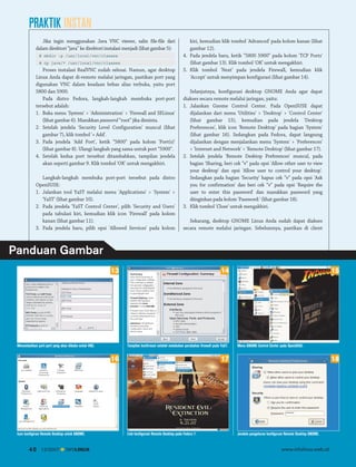 PRAKTIK INSTAN
Jika ingin menggunakan Java VNC viewer, salin file-file dari
dalam direktori “java” ke direktori instalasi menjadi (lihat gambar 5):
# mkdir -p /usr/local/vnc/classes
# cp java/* /usr/local/vnc/classes

Proses instalasi RealVNC sudah selesai. Namun, agar desktop
Linux Anda dapat di-remote melalui jaringan, pastikan port yang
digunakan VNC dalam keadaan bebas alias terbuka, yaitu port
5800 dan 5900.
Pada distro Fedora, langkah-langkah membuka port-port
tersebut adalah:
1. Buka menu 'System' > 'Administration' > 'Firewall and SELinux'
(lihat gambar 6). Masukkan password “root” jika diminta.
2. Setelah jendela 'Security Level Configuration' muncul (lihat
gambar 7), klik tombol '+ Add'.
3. Pada jendela 'Add Port', ketik “5800” pada kolom 'Port(s)'
(lihat gambar 8). Ulangi langkah yang sama untuk port “5900”.
4. Setelah kedua port tersebut ditambahkan, tampilan jendela
akan seperti gambar 9. Klik tombol 'OK' untuk mengakhiri.
Langkah-langkah membuka port-port tersebut pada distro
OpenSUSE:
1. Jalankan tool YaST melalui menu 'Applications' > 'System' >
'YaST' (lihat gambar 10).
2. Pada jendela 'YaST Control Center', pilih 'Security and Users'
pada tabulasi kiri, kemudian klik icon 'Firewall' pada kolom
kanan (lihat gambar 11).
3. Pada jendela baru, pilih opsi 'Allowed Services' pada kolom

kiri, kemudian klik tombol 'Advanced' pada kolom kanan (lihat
gambar 12).
4. Pada jendela baru, ketik “5800 5900” pada kolom 'TCP Ports'
(lihat gambar 13). Klik tombol 'OK' untuk mengakhiri.
5. Klik tombol 'Next' pada jendela Firewall, kemudian klik
'Accept' untuk menyimpan konfigurasi (lihat gambar 14).
Selanjutnya, konfigurasi desktop GNOME Anda agar dapat
diakses secara remote melalui jaringan, yaitu:
1. Jalankan Gnome Control Center. Pada OpenSUSE dapat
dijalankan dari menu 'Utilities' > 'Desktop' > 'Control Center'
(lihat gambar 15), kemudian pada jendela 'Desktop
Preferences', klik icon 'Remote Desktop' pada bagian 'System'
(lihat gambar 16). Sedangkan pada Fedora, dapat langsung
dijalankan dengan menjalankan menu 'System' > 'Preferences'
> 'Internet and Network' > 'Remote Desktop' (lihat gambar 17).
2. Setelah jendela 'Remote Desktop Preferences' muncul, pada
bagian 'Sharing, beri cek “v” pada opsi 'Allow other user to view
your desktop' dan opsi 'Allow user to control your desktop'.
Sedangkan pada bagian 'Security' hapus cek “v” pada opsi 'Ask
you for confirmation' dan beri cek “v” pada opsi 'Require the
user to enter this password' dan masukkan password yang
diinginkan pada kolom 'Password:' (lihat gambar 18).
3. Klik tombol 'Close' untuk mengakhiri.
Sekarang, desktop GNOME Linux Anda sudah dapat diakses
secara remote melalui jaringan. Sebelumnya, pastikan di client

Panduan Gambar
14

13

Menambahkan port-port yang akan dibuka untuk VNC.

Tampilan konfirmasi setelah melakukan perubahan firewall pada YaST.

40

12/2007

INFOLINUX

Menu GNOME Control Center pada OpenSUSE.

17

16

Icon konfigirasi Remote Desktop untuk GNOME.

15

Link konfigurasi Remote Desktop pada Fedora 7.

18

Jendela pengaturan konfigurasi Remote Desktop GNOME.

www.infolinux.web.id

 