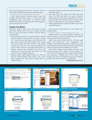 PRAKTIK INSTAN
Linux Anda sudah terinstalasi paket VNC. Kemudian, untuk meremote desktop GNOME Linux yang dituju, jalankan perintah:
$ vncviewer [Alamat IP Dektop Linux yang dituju]

Ketika diminta password, ketikkan password yang telah
ditetapkan sebelumnya (lihat gambar 19). Jika berhasil, maka
penampilannya seperti pada gambar 20. Perhatikan desktop
GNOME Linux pada mesin yang dituju ketika Anda menggerakangerakan tanda panah mouse Anda!

3. Pada jendela 'Windows Firewall', klik tabulasi 'Exceptions', lalu
klik tombol 'Add Port...'.
4. Pada jendela 'Edit a Port', ketikkan “VNC HTTP” pada kolom
'Name:' dan “5800” pada kolom 'Port number:'. Kemudian,
lakukan langkah yang sama dengan mengetikkan “VNC Viewer”
pada kolom 'Name:' dan “5900” pada kolom 'Port number:' (lihat
gambar 23). Klik tombol 'OK' untuk menyimpan konfigurasi.
5. Sekarang desktop Windows sudah dapat diakses secara remote
melalui desktop Linux.

Persiapan di sisi Windows
Sebelumnya, pastikan apakah paket VNC sudah terinstalasi
pada sistem Windows Anda. Jika belum, download lah paket
VNC versi gratis untuk platform Windows. Kemudian lakukan
langkah-langkah:
1. Lakukan instalasi paket VNC versi gratis di Windows. Pilihlah
opsi 'Full installation' pada prosesnya. Kemudian, beri tanda
cek “v” pada semua opsi pada bagian 'Select Additional Task'
dalam proses instalasi. Pada bagian terakhir proses instalasi
VNC, muncul jendela 'VNC Server Properties'. Pada tabulasi
'Authentication', pilih opsi 'VNC Password Authentication'
dan klik tombol 'Configure' di sampingnya (lihat gambar 21).
Ketikkan password yang diinginkan pada kolom 'New
Password:' dan 'Confirm Password:' (lihat gambar 22). Klik
tombol 'OK' untuk mengakhiri konfigurasi.
2. Sekarang, lakukan langkah-langkah membuka port 5800 dan
5900 agar desktop Windows dapat diakses secara remote
melalui jaringan. Buka 'Control Panel', kemudian klik icon
'Windows Firewall'.

Untuk me-remote desktop Windows ini dari desktop Linux,
jalankan perintah:
$ vncviewer [Alamat IP Dektop Windows yang dituju]

Ketikkan password yang telah ditetapkan sebelumnya jika
diminta. Kemudian, secara ajaib desktop Windows akan tampil di
atas desktop Linux Anda (lihat gambar 24).
Seperti halnya remote desktop edisi lalu, VNC juga sangat
berguna bagi administrator untuk mengonfigurasi atau
melakukan troubleshooting terhadap desktop Windows atau Linux
yang bermasalah tanpa harus mendatangi mesin yang bermasalah
tersebut. Karena semuanya bisa dilakukan secara remote.
Selain hal-hal mengenai remote desktop, sebenarnya masih
banyak lagi konsep remote desktop di dunia komputer, dari
remote KVM via IP hingga yang lebih canggih yang membolehkan
sang administrator melakukan power-on atau shutdown mesin
komputer dari jarak jauh. Mungkin pada edisi-edisi mendatang,
hal-hal tersebut akan kita bahas secara mendalam.

19

Jendela autentikasi client VNC ketika mengakses server VNC.

www.infolinux.web.id

21

20

Tampilan jendela VNC viewer setelah mengakses server VNC Linux.

22

Konfigurasi password bagi client VNC.

Ena Wiryadi Salim [idayriw@gmail.com]

Jendela konfigurasi server VNC di Windows.

23

Menambah port-port yang akan dibuka bagi service VNC.

24

Jendela VNC viewer dari server VNC Windows.

INFOLINUX

12/2007

41

 