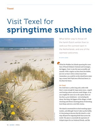 Travel




Visit Texel for
springtime sunshine
                                          What better way to throw off
                                          the harsh Dutch winter than to
                                          seek out the sunniest spot in
                                          the Netherlands, and one of the
                                          warmest welcomes.

                                          BY CATHY LEUNG




                                          Of the five Wadden Sea Islands spanning the coast-
                                          lines of Noord Holland, Friesland and Groningen,
                                          the biggest, Texel, is also the most accessible and
                                          versatile. With a regular car ferry from Den Helder,
                                          just over an hour’s drive or direct train from
                                          Amsterdam, you could be on this island haven enjoy-
                                          ing a creamy Texels Tripel (one of the local beers), in
                                          less than two hours.

                                          On Texel
                                          On a land mass 15 miles long and 5 miles wide
                                          there’s room enough for large nature areas, a signifi-
                                          cant farming culture and seven small villages. In an
                                          area roughly the same size as the capital, there are
                                          less than 14,000 inhabitants - not including the
                                          sheep. Den Burg, the biggest of the villages, is both
                                          charming and vibrant, boasting plenty of interesting
                                          local shops and even a cute little cinema.

                                          The island is renowned for its bird-watching oppor-
                                          tunities, and although I haven’t taken up this hobby,
                                          it’s fascinating to discover that the island is a vital
                       PHOTO: VVV TEXEL




                                          stop-off point for migrating birds from across the
                                          world. This place is essentially the equivalent of
                                          Schipol airport for our feathered friends, and like

38 | access | SPRING
 