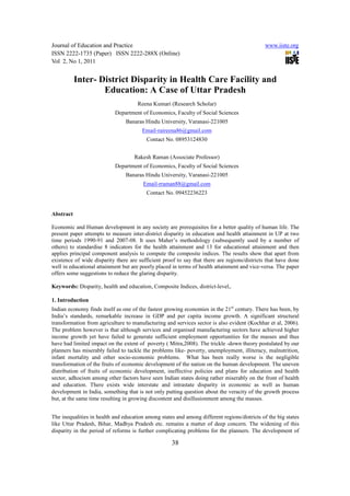 Journal of Education and Practice                                                             www.iiste.org
ISSN 2222-1735 (Paper) ISSN 2222-288X (Online)
Vol 2, No 1, 2011


           Inter- District Disparity in Health Care Facility and
                   Education: A Case of Uttar Pradesh
                                     Reena Kumari (Research Scholar)
                           Department of Economics, Faculty of Social Sciences
                                Banaras Hindu University, Varanasi-221005
                                       Email-raireena86@gmail.com
                                         Contact No. 08953124830


                                    Rakesh Raman (Associate Professor)
                           Department of Economics, Faculty of Social Sciences
                                Banaras Hindu University, Varanasi-221005
                                        Email-rraman88@gmail.com
                                         Contact No. 09452236223


Abstract

Economic and Human development in any society are prerequisites for a better quality of human life. The
present paper attempts to measure inter-district disparity in education and health attainment in UP at two
time periods 1990-91 and 2007-08. It uses Maher’s methodology (subsequently used by a number of
others) to standardise 8 indicators for the health attainment and 13 for educational attainment and then
applies principal component analysis to compute the composite indices. The results show that apart from
existence of wide disparity there are sufficient proof to say that there are regions/districts that have done
well in educational attainment but are poorly placed in terms of health attainment and vice-versa. The paper
offers some suggestions to reduce the glaring disparity.

Keywords: Disparity, health and education, Composite Indices, district-level,.

1. Introduction
Indian economy finds itself as one of the fastest growing economies in the 21st century. There has been, by
India’s standards, remarkable increase in GDP and per capita income growth. A significant structural
transformation from agriculture to manufacturing and services sector is also evident (Kochhar et al, 2006).
The problem however is that although services and organised manufacturing sectors have achieved higher
income growth yet have failed to generate sufficient employment opportunities for the masses and thus
have had limited impact on the extent of poverty ( Mitra,2008). The trickle -down theory postulated by our
planners has miserably failed to tackle the problems like- poverty, unemployment, illiteracy, malnutrition,
infant mortality and other socio-economic problems. What has been really worse is the negligible
transformation of the fruits of economic development of the nation on the human development. The uneven
distribution of fruits of economic development, ineffective policies and plans for education and health
sector, adhocism among other factors have seen Indian states doing rather miserably on the front of health
and education. There exists wide interstate and intrastate disparity in economic as well as human
development in India, something that is not only putting question about the veracity of the growth process
but, at the same time resulting in growing discontent and disillusionment among the masses.


The inequalities in health and education among states and among different regions/districts of the big states
like Uttar Pradesh, Bihar, Madhya Pradesh etc. remains a matter of deep concern. The widening of this
disparity in the period of reforms is further complicating problems for the planners. The development of

                                                    38
 