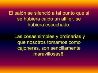 El salón se silenció a tal punto que si
    se hubiera caido un alfiler, se
         hubiera escuchado.

  Las cosas simples y ordinarias y
   que nosotros tomamos como
   cajoneras, son sencillamente
          maravillosas!!!
 
