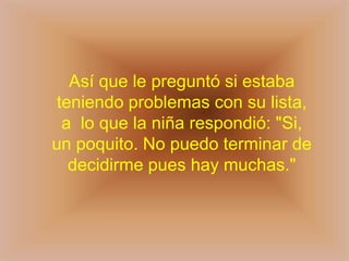 Así que le preguntó si estaba
 teniendo problemas con su lista,
  a lo que la niña respondió: "Si,
un poquito. No puedo terminar de
   decidirme pues hay muchas."
 