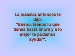 La maestra entonces le
           dijo:
  "Bueno, léenos lo que
tienes hasta ahora y a lo
    mejor te podemos
        ayudar".
 