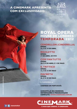 A CINEMARK APRESENTA
                                        COM EXCLUSIVIDADE:




                                                          ROYAL OPERA
                                                          HOUSE DE LONDRES
                                                          T E M P O R A DA 2 0 1 2
                                                          CENDRILLON (CINDERELLA)
                                                          ÓPERA
                                                          14, 15 E 19 DE ABRIL

                                                          RIGOLETTO
                                                          ÓPERA
                                                          17 DE ABRIL AO VIVO

                                                          COSÌ FAN TUTTE
                                                          ÓPERA
                                                          28 E 29 DE ABRIL E 3 DE MAIO

                                                          IL TRITTICO
                                                          ÓPERA
                                                          12, 13 E 15 DE MAIO

                                                          MACBETH
                                                          ÓPERA
 CONSULTE A CLASSIFICAÇÃO INDICATIVA.




                                                          26, 27 E 29 DE MAIO



                                                          LEGENDAS EM PORTUGUÊS.


                                                          GARANTA JÁ SEU INGRESSO.
                                                          INFORMAÇÕES E PROGRAMAÇÃO
                                                          COMPLETA: WWW.CINEMARK.COM.BR




                                        cinemarkoficial
36
 