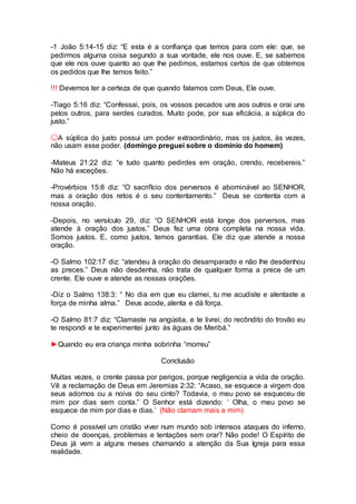-1 João 5:14-15 diz: “E esta é a confiança que temos para com ele: que, se
pedirmos alguma coisa segundo a sua vontade, ele nos ouve. E, se sabemos
que ele nos ouve quanto ao que lhe pedimos, estamos certos de que obtemos
os pedidos que lhe temos feito.”
!!! Devemos ter a certeza de que quando falamos com Deus, Ele ouve.
-Tiago 5:16 diz: “Confessai, pois, os vossos pecados uns aos outros e orai uns
pelos outros, para serdes curados. Muito pode, por sua eficácia, a súplica do
justo.”
☺A súplica do justo possui um poder extraordinário, mas os justos, às vezes,
não usam esse poder. (domingo preguei sobre o domínio do homem)
-Mateus 21:22 diz: “e tudo quanto pedirdes em oração, crendo, recebereis.”
Não há exceções.
-Provérbios 15:8 diz: “O sacrifício dos perversos é abominável ao SENHOR,
mas a oração dos retos é o seu contentamento.” Deus se contenta com a
nossa oração.
-Depois, no versículo 29, diz: “O SENHOR está longe dos perversos, mas
atende à oração dos justos.” Deus fez uma obra completa na nossa vida.
Somos justos. E, como justos, temos garantias. Ele diz que atende a nossa
oração.
-O Salmo 102:17 diz: “atendeu à oração do desamparado e não lhe desdenhou
as preces.” Deus não desdenha, não trata de qualquer forma a prece de um
crente. Ele ouve e atende as nossas orações.
-Diz o Salmo 138:3: “ No dia em que eu clamei, tu me acudiste e alentaste a
força de minha alma.” Deus acode, alenta e dá força.
-O Salmo 81:7 diz: “Clamaste na angústia, e te livrei; do recôndito do trovão eu
te respondi e te experimentei junto às águas de Meribá.”
►Quando eu era criança minha sobrinha “morreu”
Conclusão
Muitas vezes, o crente passa por perigos, porque negligencia a vida de oração.
Vê a reclamação de Deus em Jeremias 2:32: “Acaso, se esquece a virgem dos
seus adornos ou a noiva do seu cinto? Todavia, o meu povo se esqueceu de
mim por dias sem conta.” O Senhor está dizendo: ‘ Olha, o meu povo se
esquece de mim por dias e dias.’ (Não clamam mais a mim)
Como é possível um cristão viver num mundo sob intensos ataques do inferno,
cheio de doenças, problemas e tentações sem orar? Não pode! O Espírito de
Deus já vem a alguns meses chamando a atenção da Sua Igreja para essa
realidade.
 