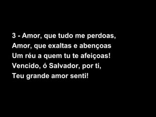 3 - Amor, que tudo me perdoas,
Amor, que exaltas e abençoas
Um réu a quem tu te afeiçoas!
Vencido, ó Salvador, por ti,
Teu grande amor senti!
 