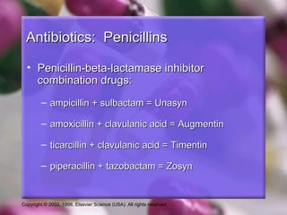 Antibiotics: Penicillins

  • Penicillin-beta-lactamase inhibitor
    combination drugs:
         – ampicillin + sulbactam = Unasyn

         – amoxicillin + clavulanic acid = Augmentin

         – ticarcillin + clavulanic acid = Timentin

         – piperacillin + tazobactam = Zosyn


Copyright © 2002, 1998, Elsevier Science (USA). All rights reserved.
 