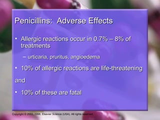 Penicillins: Adverse Effects

  • Allergic reactions occur in 0.7% – 8% of
    treatments
         – urticaria, pruritus, angioedema

  • 10% of allergic reactions are life-threatening

  and
  • 10% of these are fatal


Copyright © 2002, 1998, Elsevier Science (USA). All rights reserved.
 
