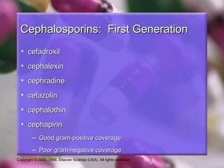 Cephalosporins: First Generation
  • cefadroxil
  • cephalexin
  • cephradine
  • cefazolin
  • cephalothin
  • cephapirin
         – Good gram-positive coverage
         – Poor gram-negative coverage
Copyright © 2002, 1998, Elsevier Science (USA). All rights reserved.
 
