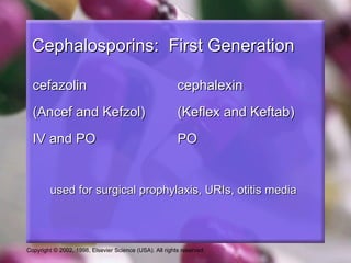 Cephalosporins: First Generation

  cefazolin                                              cephalexin
  (Ancef and Kefzol)                                     (Keflex and Keftab)
  IV and PO                                              PO


         used for surgical prophylaxis, URIs, otitis media



Copyright © 2002, 1998, Elsevier Science (USA). All rights reserved.
 