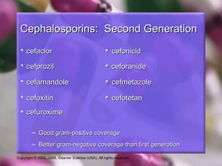 Cephalosporins: Second Generation
  • cefaclor                                         • cefonicid
  • cefprozil                                        • ceforanide
  • cefamandole                                      • cefmetazole
  • cefoxitin                                        • cefotetan
  • cefuroxime

         – Good gram-positive coverage
         – Better gram-negative coverage than first generation

Copyright © 2002, 1998, Elsevier Science (USA). All rights reserved.
 